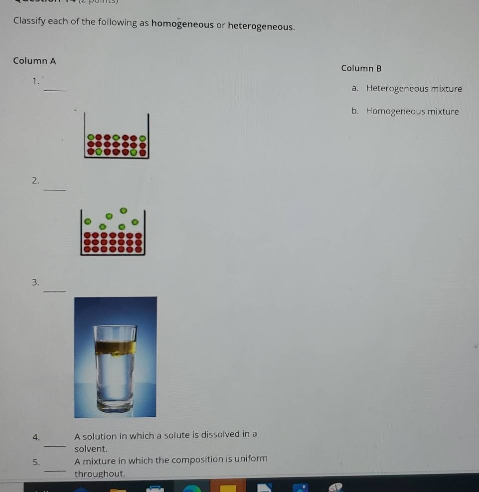 Classify each of the following as homogeneous or heterogeneous. 
Column A Column B 
_ 
1. 
a. Heterogeneous mixture 
b. Homogeneous mixture 
_ 
2. 
_ 
3. 
_ 
4. A solution in which a solute is dissolved in a 
solvent. 
_ 
5. A mixture in which the composition is uniform 
throughout.