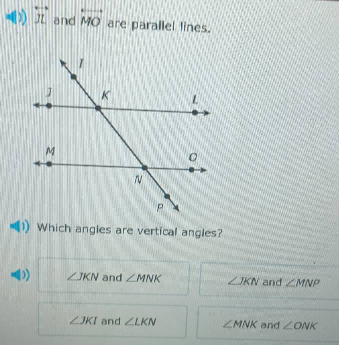 overleftrightarrow JL and overleftrightarrow MO are parallel lines.
Which angles are vertical angles?
∠ JKN and ∠ MNK ∠ JKN and ∠ MNP
∠ JKI and ∠ LKN ∠ MNK and ∠ ONK