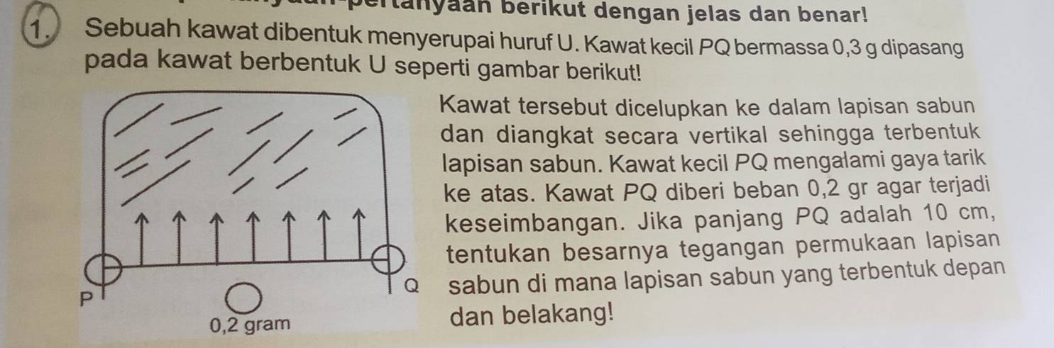 anyaan berikut dengan jelas dan benar! 
1. Sebuah kawat dibentuk menyerupai huruf U. Kawat kecil PQ bermassa 0, 3 g dipasang 
pada kawat berbentuk U seperti gambar berikut! 
Kawat tersebut dicelupkan ke dalam lapisan sabun 
dan diangkat secara vertikal sehingga terbentuk 
lapisan sabun. Kawat kecil PQ mengalami gaya tarik 
ke atas. Kawat PQ diberi beban 0,2 gr agar terjadi 
keseimbangan. Jika panjang PQ adalah 10 cm, 
tentukan besarnya tegangan permukaan lapisan 
sabun di mana lapisan sabun yang terbentuk depan 
dan belakang!