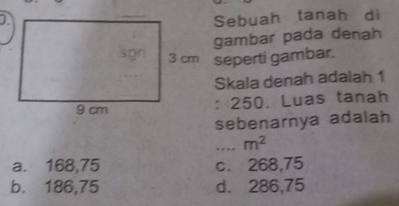 Sebuah tanah di
gambar pada denah
3 cm seperti gambar.
Skala denah adalah 1
: 250. Luas tanah
sebenarnya adalah
---- m^2
a. 168,75 c. 268,75
b. 186,75 d. 286,75