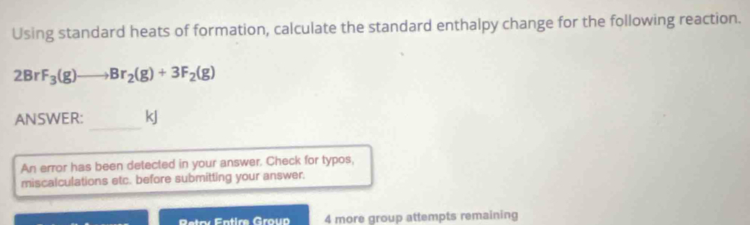 Using standard heats of formation, calculate the standard enthalpy change for the following reaction.
2BrF_3(g)to Br_2(g)+3F_2(g)
_ 
ANSWER: kJ
An error has been detected in your answer. Check for typos, 
miscalculations etc. before submitting your answer. 
Retry Entire Group 4 more group attempts remaining