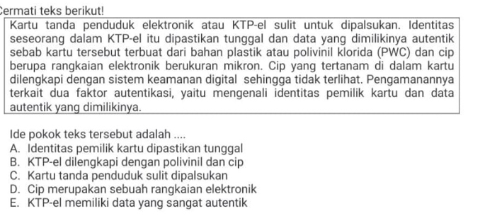 Cermati teks berikut!
Kartu tanda penduduk elektronik atau KTP-el sulit untuk dipalsukan. Identitas
seseorang dalam KTP-el itu dipastikan tunggal dan data yang dimilikinya autentik
sebab kartu tersebut terbuat dari bahan plastik atau polivinil klorida (PWC) dan cip
berupa rangkaian elektronik berukuran mikron. Cip yang tertanam di dalam kartu
dilengkapi dengan sistem keamanan digital sehingga tidak terlihat. Pengamanannya
terkait dua faktor autentikasi, yaitu mengenali identitas pemilik kartu dan data
autentik yang dimilikinya.
Ide pokok teks tersebut adalah ....
A. Identitas pemilik kartu dipastikan tunggal
B. KTP-el dilengkapi dengan polivinil dan cip
C. Kartu tanda penduduk sulit dipalsukan
D. Cip merupakan sebuah rangkaian elektronik
E. KTP-el memiliki data yang sangat autentik