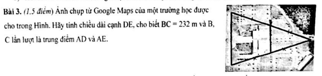 (1,5 điểm) Ảnh chụp từ Google Maps của một trường học được 
cho trong Hình. Hãy tính chiều dài cạnh DE, cho biết BC=232m và B, 
C lần lượt là trung điểm AD và AE.