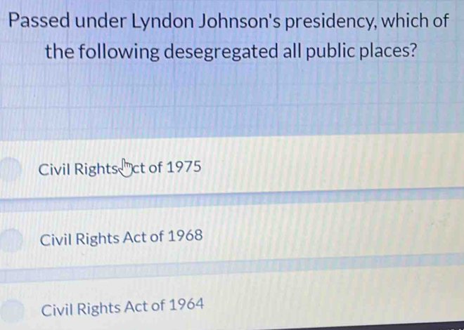 Passed under Lyndon Johnson's presidency, which of
the following desegregated all public places?
Civil Rights ct of 1975
Civil Rights Act of 1968
Civil Rights Act of 1964