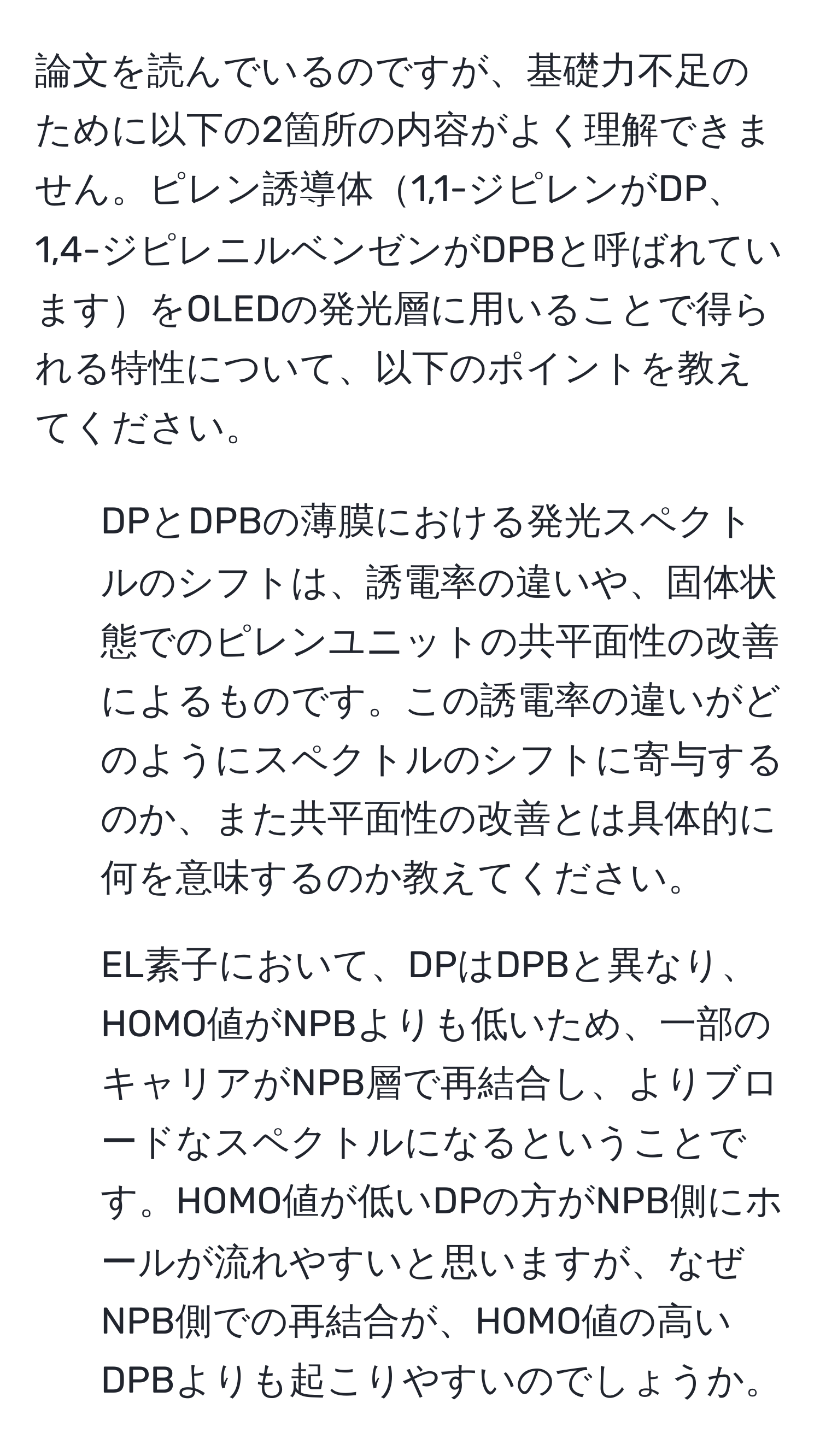 論文を読んでいるのですが、基礎力不足のために以下の2箇所の内容がよく理解できません。ピレン誘導体1,1-ジピレンがDP、1,4-ジピレニルベンゼンがDPBと呼ばれていますをOLEDの発光層に用いることで得られる特性について、以下のポイントを教えてください。

1. DPとDPBの薄膜における発光スペクトルのシフトは、誘電率の違いや、固体状態でのピレンユニットの共平面性の改善によるものです。この誘電率の違いがどのようにスペクトルのシフトに寄与するのか、また共平面性の改善とは具体的に何を意味するのか教えてください。

2. EL素子において、DPはDPBと異なり、HOMO値がNPBよりも低いため、一部のキャリアがNPB層で再結合し、よりブロードなスペクトルになるということです。HOMO値が低いDPの方がNPB側にホールが流れやすいと思いますが、なぜNPB側での再結合が、HOMO値の高いDPBよりも起こりやすいのでしょうか。