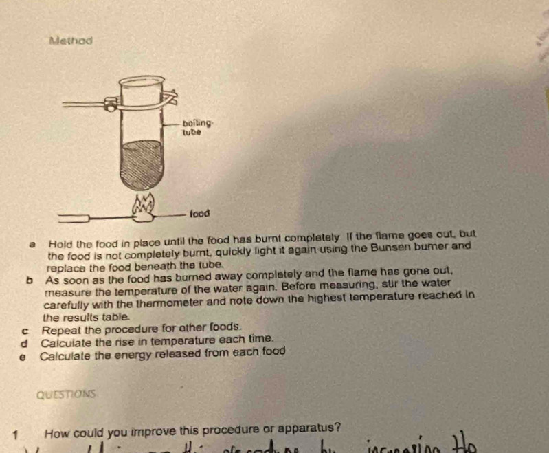 Methad 
a Hold the food in place until the food has burnt completely. If the flame goes out, but 
the food is not completely burnt, quickly light it again using the Bunsen bumer and 
replace the food beneath the tube. 
b As soon as the food has burned away completely and the flame has gone out, 
measure the temperature of the water again. Before measuring, stir the water 
carefully with the thermometer and note down the highest temperature reached in 
the results table. 
c Repeat the procedure for other foods. 
d Calculate the rise in temperature each time. 
e Calculate the energy released from each food 
QUESTIONS 
1 How could you improve this procedure or apparatus?