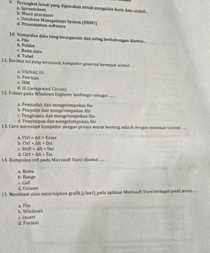 Perangkaț lunak yang digunakan untuk mengelola basis data adalah.
a Spreadsheet
b. Word processor
c. Database Management System (DBMS)
d. Presentation software
10. Kumpulan data yang terorganisir dan saling berbubungan disebut..
a. File
b. Folder
c. Basis data
d. Tabel
l L. Berikut ini yang termasak kumputer generasi keempat adalah ...
a UNIVAC III
b. Pentium
c. IBM
d IC (Integrated Circuit)
12. Fólder pada Windows Explorer berfungsi sebagai ,
a. Pemindah dan mengelompokan file
b. Penyahm dan mengelompokan file
c. Penghapus dan mengelompokan file
d. Penyímpan dan mengelompokan file
13. Cara merestart komputer dengan proses warm booting adalah dengan menekan tombol
a Ctri + Alt + Enter
b. Ctrl + Alt + Del
c Shif + Alt + Del
d. Ctri + Alt + Esc
14. Kumpulan cell pada Microsoft Excel disebut .....
a. Rows
b. Range
c Ce[]
d. Colums
15. Membuat atau menyisipkan grafik (chart) pada aplikasi Microsoft Excel terdapat pada men...
a, File
b. Windows
c. Insert
d. Format