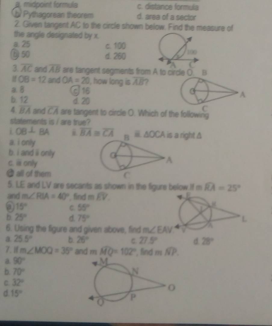 a. midpoint formula c. distance formula
b Pythagorean theorem d. area of a sector
2. Given tangent AC to the circle shown below. Find the measure of
the angle designated by x.
a. 25 c. 100
D 50 d. 260
3 overline AC and overline AB are tangent segments from A to circle (. B
OB=12 and OA=20 , how long is overline AB
a. 8 J16 A
b. 12 d. 20
C
4. overline BA and overline CA are tangent to circle O. Which of the following
statements is / are true?
i OB⊥ BA i overline BA≌ overline CA △ OCA right Δ
a. i only
b. i and ii only
C. overline □  only
@ all of them 
5. LE and LV are secants as shown in the figure below.If m widehat RA=25°
and m∠ RIA=40° find moverline EV.
a 15°
C. 55°
b 25°
d. 75° L
6. Using the figure and given above, find m∠ EAV
a
a 25.5°
b. 26° C. 27.5° d. 28°
7.1 m∠ MOQ=35° and mwidehat MQ=102° , find mwidehat NP.
a. 90°
b. 70°
C. 32°
d. 15°