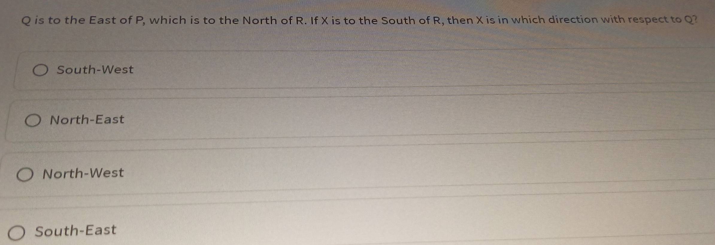 Q is to the East of P, which is to the North of R. If X is to the South of R, then X is in which direction with respect to Q?
South-West
North-East
North-West
South-East