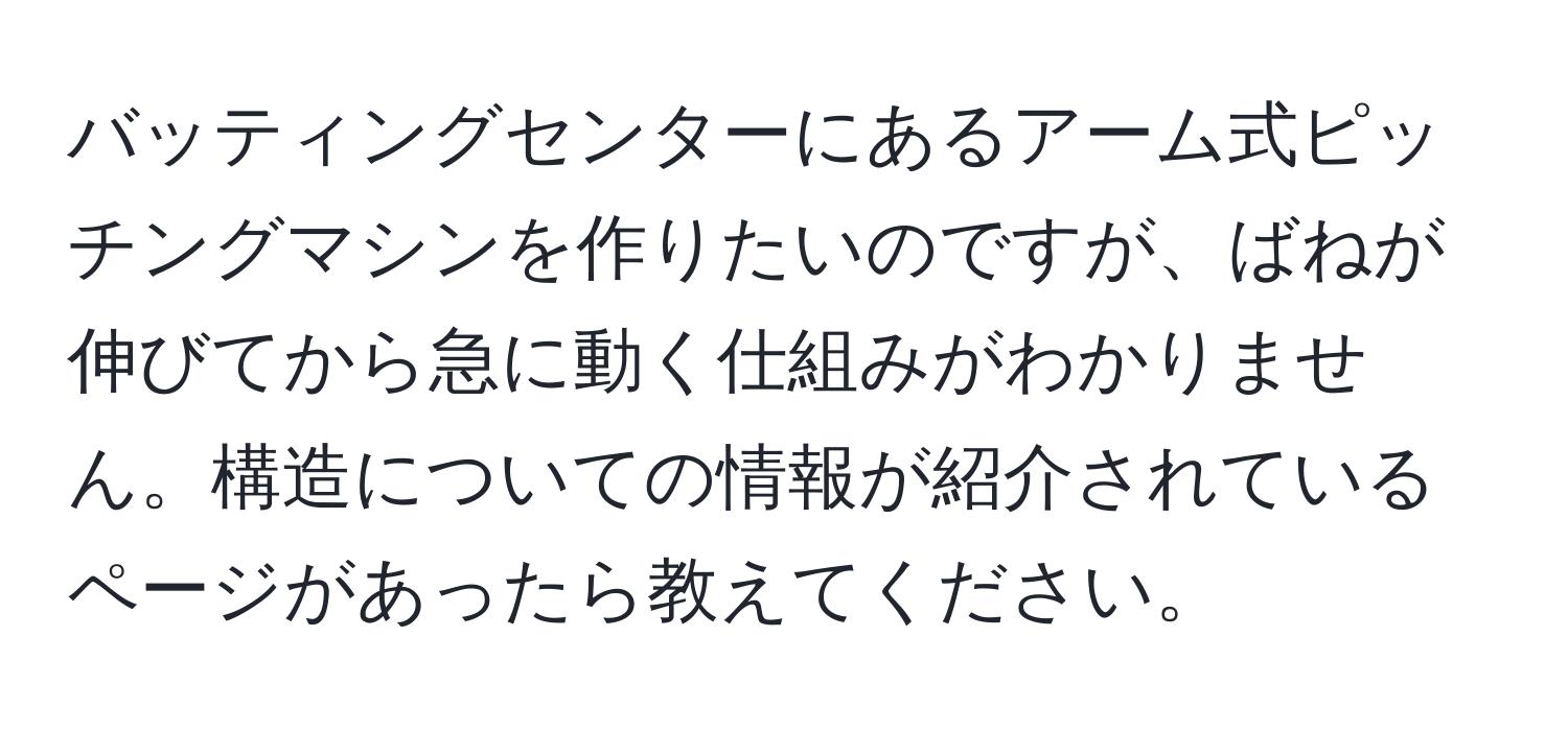 バッティングセンターにあるアーム式ピッチングマシンを作りたいのですが、ばねが伸びてから急に動く仕組みがわかりません。構造についての情報が紹介されているページがあったら教えてください。