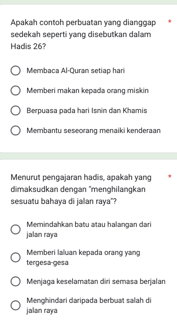 Apakah contoh perbuatan yang dianggap *
sedekah seperti yang disebutkan dalam
Hadis 26?
Membaca Al-Quran setiap hari
Memberi makan kepada orang miskin
Berpuasa pada hari Isnin dan Khamis
Membantu seseorang menaiki kenderaan
Menurut pengajaran hadis, apakah yang *
dimaksudkan dengan "menghilangkan
sesuatu bahaya di jalan raya"?
Memindahkan batu atau halangan dari
jalan raya
Memberi laluan kepada orang yang
tergesa-gesa
Menjaga keselamatan diri semasa berjalan
Menghindari daripada berbuat salah di
jalan raya