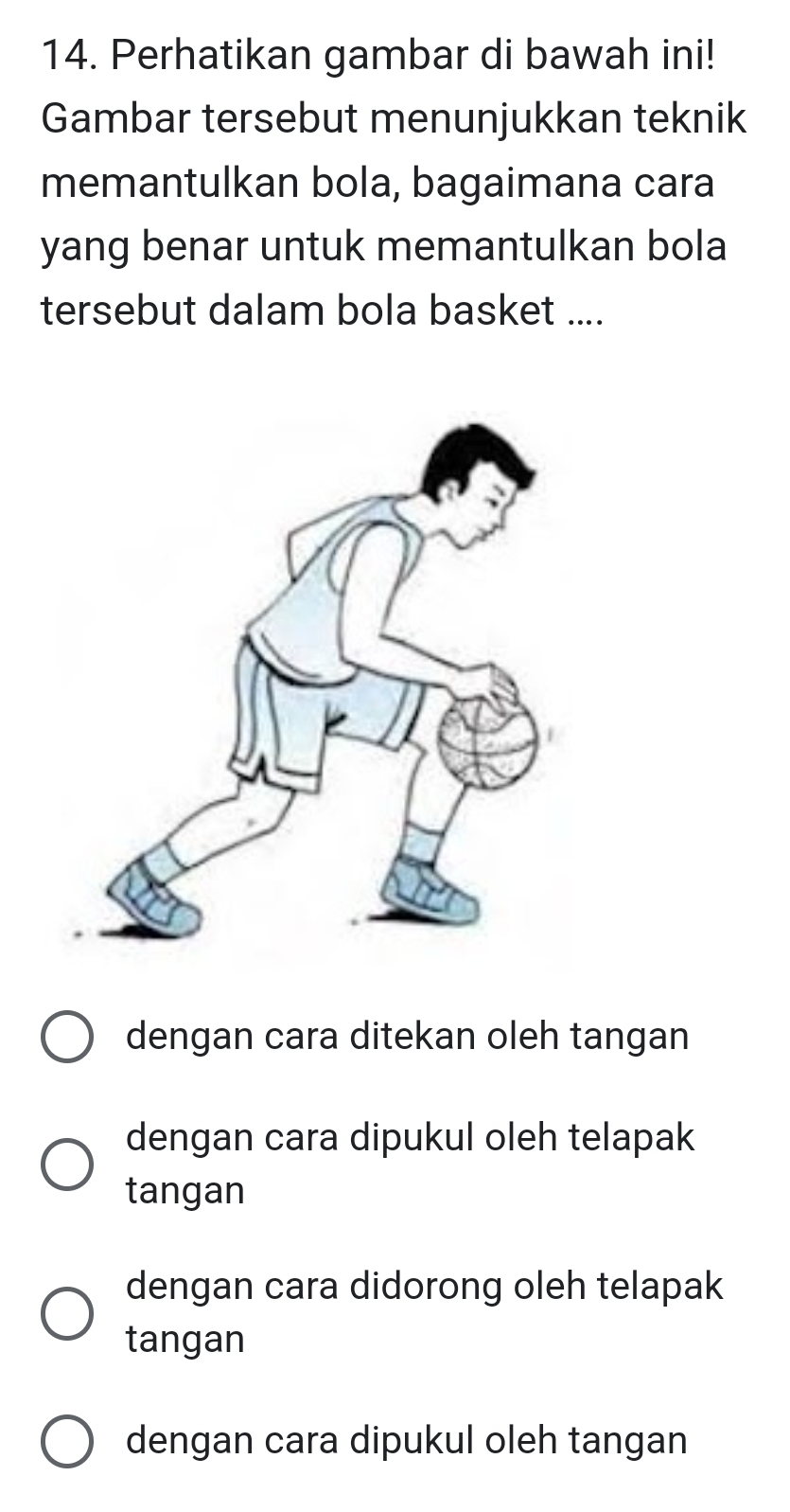 Perhatikan gambar di bawah ini!
Gambar tersebut menunjukkan teknik
memantulkan bola, bagaimana cara
yang benar untuk memantulkan bola
tersebut dalam bola basket ....
dengan cara ditekan oleh tangan
dengan cara dipukul oleh telapak
tangan
dengan cara didorong oleh telapak
tangan
dengan cara dipukul oleh tangan