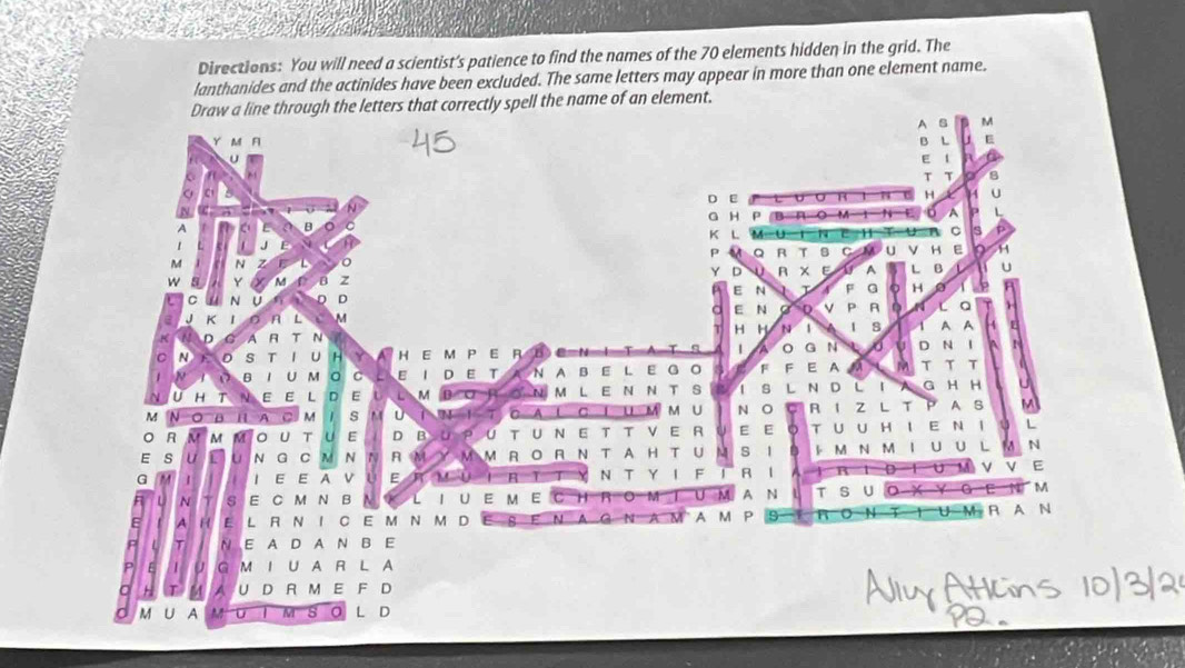 Directions: You will need a scientist's patience to find the names of the 70 elements hidden in the grid. The
lanthanides and the actinides have been excluded. The same letters may appear in more than one element name.
Draw a line through the letters that correctly spell the name of an element.
A B M
Y M F B L E
E 1
C
T T 8
D E
N H X 1 U
G H P B A ( 74 E A L
B K L M=U a
J E e H τ C s p
ρ Q R T B C u ν H E in H
M N z E <
Y D 0
W 5 Y M B z R x E A L B U
C N U D D P E N A F G H a 6 A
a
e J K n L M E N D P A l Q
T H H N 1 1 s
K D G A A T N A A 4 F
1
C N D s T U H a A H E M P E R D A G N t U D N I ^
1 N B 1 U M 。 C - E 1 D E T N A B E L E G O F F E A a M τ T T a
U H T N E E L D E U L M D C a N M L E N N T S l s L N D L I  G H H
M N ○ B H A C M 1 s U ì w 1 C A C I U m m U N O R I Z L T P A B M
R M M M O U T U E D B yu P U T U N E T T V E R E E D T U U H I E N I u L
E s U L U N G C M N A M M M R 。 R  N T A H T U M s l  M N M 1 U U L N
G M | I E E A V U E M 0 R N T Y I F 1 R l B D 1 U M ν V E
F L N 1 S E C M N B I U E M E C H  B M U M A N T S U O-X Y G-E q M
A H E L R N I C E M N M D 8 F N A G N A M A M P 9 T 1 U-M A A N
L T N E A D A N B E
P E U G M I U A R L A
a + T M 7 U D R M E F D
M U A M M 。 L D