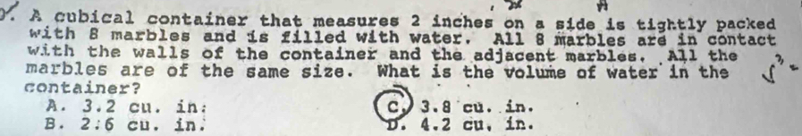 A
0. A cubical container that measures 2 inches on a side is tightly packed
with 8 marbles and is filled with water. All 8 marbles are in contact
with the walls of the container and the adjacent marbles, All the
marbles are of the same size. What is the volume of water in the
container?
A. 3.2 cu. in : C. 3.8 cu. in.
B. 2:6 cu. in. D. 4.2 cu, in.