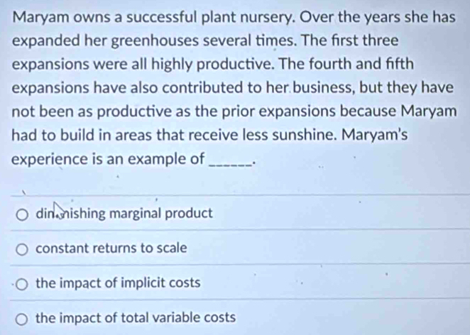 Maryam owns a successful plant nursery. Over the years she has
expanded her greenhouses several times. The first three
expansions were all highly productive. The fourth and fifth
expansions have also contributed to her business, but they have
not been as productive as the prior expansions because Maryam
had to build in areas that receive less sunshine. Maryam's
experience is an example of _.
din mishing marginal product
constant returns to scale
the impact of implicit costs
the impact of total variable costs