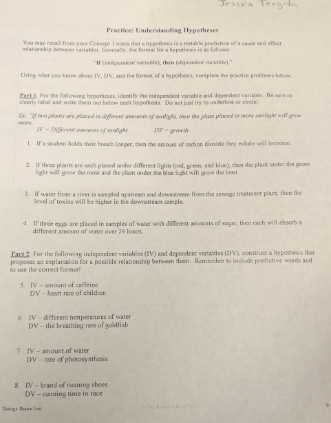 Practice: Understanding Hypotheses 
You may recall from your Concept 1 notes that a hypothesis is a testable prediction of a cause and effect 
relationship between variables. Generally, the format for a hypothesis is as follows: 
''If (independent variable), then (dependent variable).'' 
Using what you know about IV, DV, and the format of a hypothesis, complete the practice problems below. 
Part I: For the following hypotheses, identify the independent variable and dependent variable. Be sure to 
clearly label and write them out below each hypothesis. Do not just try to underline or circle! 
Ex. "If two plants are placed in different amounts of sunlight, then the plant placed in more sunlight will grow 
mne. 
IV = Different amounts of sunlight DV = growth 
1. If a student holds their breath longer, then the amount of carbon dioxide they exhale will increase 
2. If three plants are each placed under different lights (red, green, and blue), then the plant under the green 
light will grow the most and the plant under the blue light will grow the least. 
3. If water from a river is sampled upstream and downstream from the sewage treatment plant, then the 
level of toxins will be higher in the downstream sample. 
4. If three eggs are placed in samples of water with different amounts of sugar, then each will absorb a 
different amount of water over 24 hours. 
Part 2: For the following independent variables (IV) and dependent variables (DV), construct a hypothesis that 
proposes an explanation for a possible relationship between them. Remember to include predictive words and 
to use the correct format! 
5. IV - amount of caffeine 
DV - heart rate of children 
6. IV - different temperatures of water 
DV - the breathing rate of goldfish 
7. IV - amount of water 
DV - rate of photosynthesis 
8. IV - brand of running shoes 
DV - running time in race 
Biology Basics Ueit JI x Nr Mockef Schree ' 202 
9