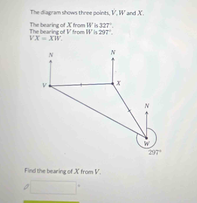 The diagram shows three points, V, W and X. sqrt()
The bearing of X from W is 327°.
The bearing of V from W is 297°.
VX=XW.
Find the bearing of X from V.
□°