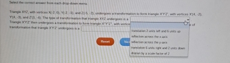 Select the correct answer from each drop-down meny
Triangle XYZ, with vertices X(-2,0), Y(-2,-1) and 2(-5,-2) undergoes a transformation to form triangle XYZ
Y(6,-3) ], and 21(1,-4). The type of trassformation that triangle XYZ undengoes is a , with vertices X'(4,-2)
translormation that triangle Triangle X'Y'Z ` then undergoes a transformation to form triangle X'Y'Z' with verfice e af
X'Y'Z undergoes is a translation 2 usits lef; and 5 units up
reflection across the x aris 
Reset Meflection across the y-axis
translation 6 units right and 2 usits dows
diration by a scale factor of 2