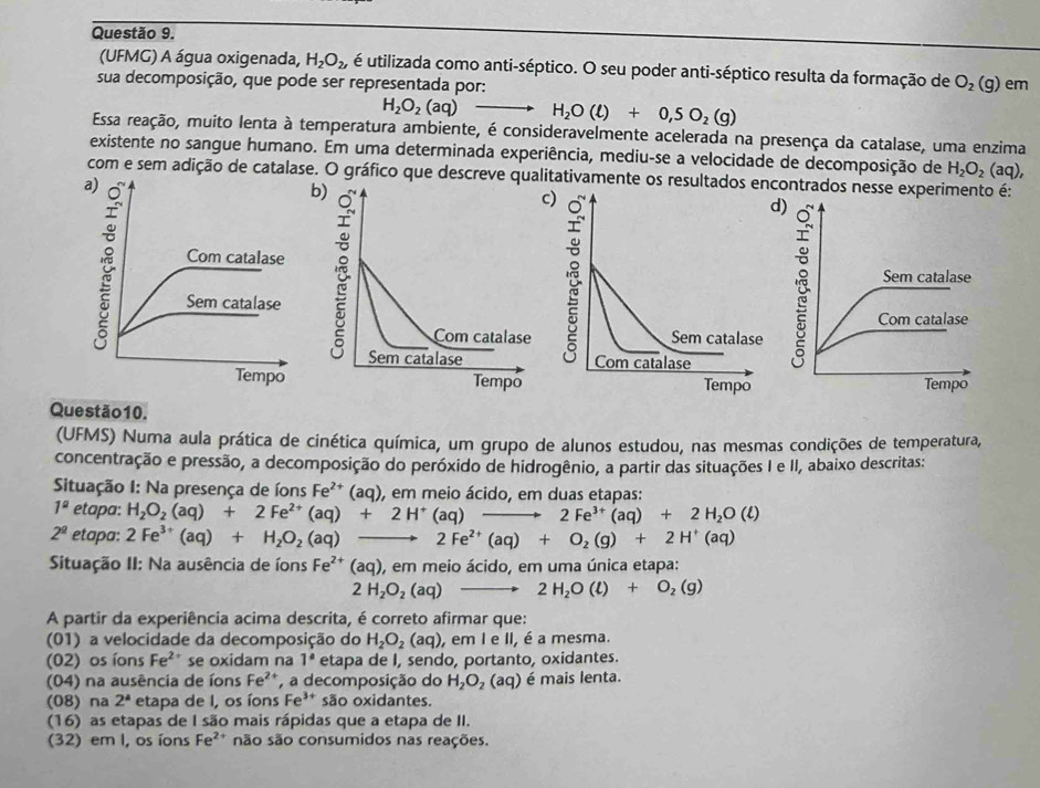 (UFMG) A água oxigenada, H_2O_2, é utilizada como anti-séptico. O seu poder anti-séptico resulta da formação de
sua decomposição, que pode ser representada por: O_2(g) em
H_2O_2(aq)- H_2O(l)+0,5O_2(g)
Essa reação, muito lenta à temperatura ambiente, é consideravelmente acelerada na presença da catalase, uma enzima
existente no sangue humano. Em uma determinada experiência, mediu-se a velocidade de decomposição de H_2O_2 aq).
com e sem adição de catalase. O gráfico que descreve qualitativamente os resultados encontrados nesse experimento é:
b
 
Questão10.
(UFMS) Numa aula prática de cinética química, um grupo de alunos estudou, nas mesmas condições de temperatura,
concentração e pressão, a decomposição do peróxido de hidrogênio, a partir das situações I e II, abaixo descritas:
Situação I: Na presença de íons Fe^(2+)(aq) , em meio ácido, em duas etapas:
1^a etapa: H_2O_2(aq)+2Fe^(2+)(aq)+2H^+(aq)to 2Fe^(3+)(aq)+2H_2O(l)
2^(_ 2) etapa: 2Fe^(3+)(aq)+H_2O_2(aq) 2Fe^(2+)(aq)+O_2(g)+2H^+(aq)
Situação II: Na ausência de íons Fe^(2+)(aq) ), em meio ácido, em uma única etapa:
2H_2O_2(aq) 2H_2O(l)+O_2(g)
A partir da experiência acima descrita, é correto afirmar que:
(01) a velocidade da decomposição do H_2O_2(aq) , em I e II, é a mesma.
(02) os íons Fe^2 * se oxidam na 1° etapa de I, sendo, portanto, oxidantes.
(04) na ausência de íons Fe^(2+) a decomposição do H_2O_2(aq) é mais lenta.
(08) na 2^4 etapa de I, os íons Fe^(3+) são oxidantes.
(16) as etapas de I são mais rápidas que a etapa de II.
(32) em I, os íons Fe^(2+) são são consumidos nas reações.