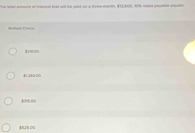 The total amount of interest that will be paid on a three-month, $12,600, 10% notes payable equals:
Multiple Choice
$210.00.
$1,260.00.
$315.00.
$525.00.