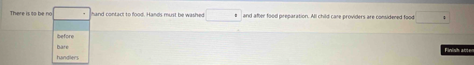 There is to be no □° hand contact to food. Hands must be washed □° and after food preparation. All child care providers are considered food □°
before 
bare 
Finish atter 
handlers