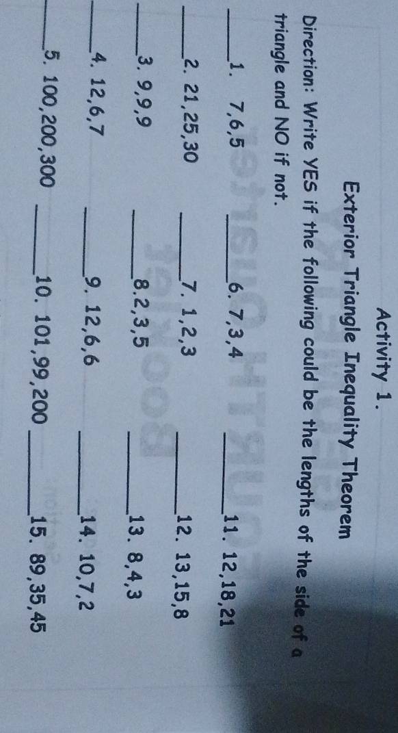 Activity 1. 
Exterior Triangle Inequality Theorem 
Direction: Write YES if the following could be the lengths of the side of a 
triangle and NO if not. 
_1. 7, 6, 5 _6. 7, 3, 4 _11. 12, 18, 21
_2. 21, 25, 30 _7. 1, 2, 3 _12. 13, 15, 8
_3. 9, 9, 9 _8. 2, 3, 5 _13. 8, 4, 3
_4. 12, 6, 7 _9. 12, 6, 6 _14. 10, 7, 2
_5. 100, 200, 300 _10. 101, 99, 200 _15. 89, 35, 45