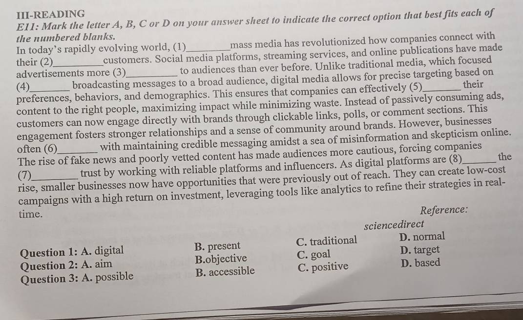 III-READING
E11: Mark the letter A, B, C or D on your answer sheet to indicate the correct option that best fits each of
the numbered blanks.
In today’s rapidly evolving world, (1) mass media has revolutionized how companies connect with
their (2)_ customers. Social media platforms, streaming services, and online publications have made
advertisements more (3) to audiences than ever before. Unlike traditional media, which focused
(4) broadcasting messages to a broad audience, digital media allows for precise targeting based on
preferences, behaviors, and demographics. This ensures that companies can effectively (5)_ their
content to the right people, maximizing impact while minimizing waste. Instead of passively consuming ads,
customers can now engage directly with brands through clickable links, polls, or comment sections. This
engagement fosters stronger relationships and a sense of community around brands. However, businesses
often (6)_ with maintaining credible messaging amidst a sea of misinformation and skepticism online.
The rise of fake news and poorly vetted content has made audiences more cautious, forcing companies the
(7)_ trust by working with reliable platforms and influencers. As digital platforms are (8)
rise, smaller businesses now have opportunities that were previously out of reach. They can create low-cost
campaigns with a high return on investment, leveraging tools like analytics to refine their strategies in real-
time.
Reference:
sciencedirect
Question 1:A . digital B. present C. traditional D. normal
Question 2:A . aim B.objective C. goal D. target
Question 3:A . possible B. accessible C. positive D. based