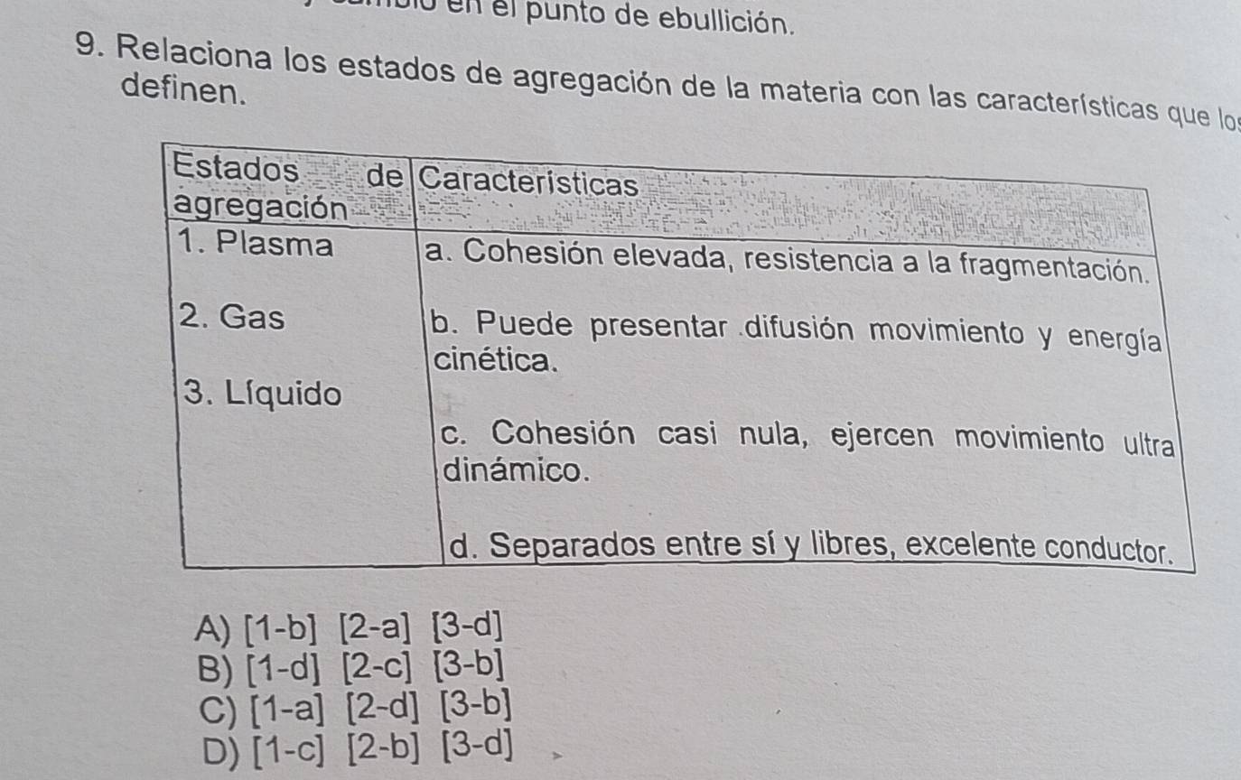 en el punto de ebullición.
9. Relaciona los estados de agregación de la materia con las características que los
definen.
A) [1-b][2-a][3-d]
B) [1-d][2-c][3-b]
C) [1-a][2-d][3-b]
D) [1-c][2-b][3-d]