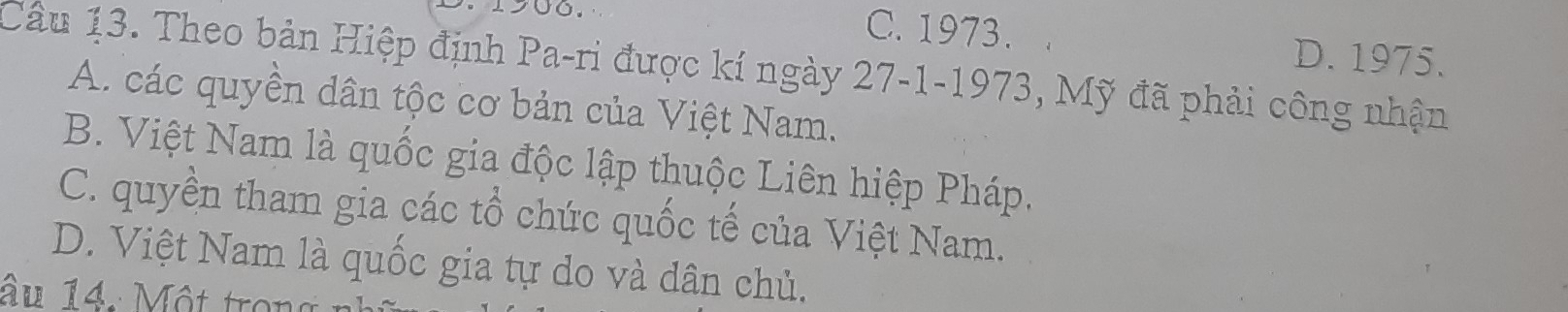 C. 1973. D. 1975.
Câu 13. Theo bản Hiệp định Pa-ri được kí ngày 27-1-1973, Mỹ đã phải công nhận
A. các quyền dân tộc cơ bản của Việt Nam.
B. Việt Nam là quốc gia độc lập thuộc Liên hiệp Pháp.
C. quyền tham gia các tổ chức quốc tế của Việt Nam.
D. Việt Nam là quốc gia tự do và dân chủ.
âu 14. Một tron