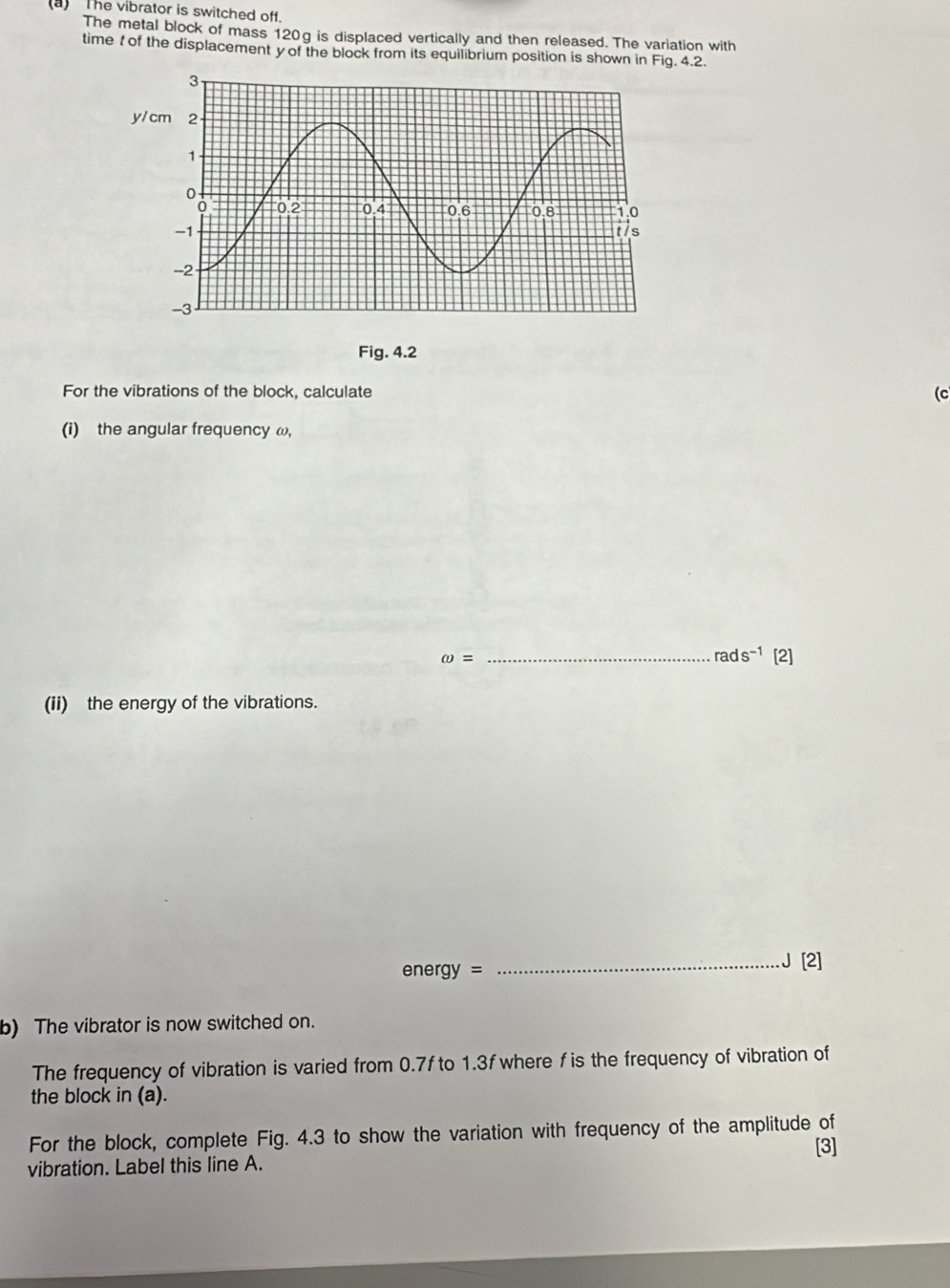 ) The vibrator is switched off. 
The metal block of mass 120g is displaced vertically and then released. The variation with 
time of the displacement y of the block from its equilibrium position is shown in Fig. 4.2. 
Fig. 4.2 
For the vibrations of the block, calculate (c 
(i) the angular frequency ω,
rads^(-1)
omega = _[2] 
(ii) the energy of the vibrations.
energy=
_J [2] 
b) The vibrator is now switched on. 
The frequency of vibration is varied from 0.7f to 1.3f where f is the frequency of vibration of 
the block in (a). 
For the block, complete Fig. 4.3 to show the variation with frequency of the amplitude of 
[3] 
vibration. Label this line A.