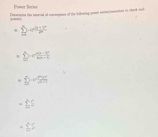 Power Series: 
Determine the interval of convergence of the following power series(remember to check end- 
points): 
31. sumlimits _(n=0)^(∈fty)(-1)^nfrac (x+1)^n4^(3n)
32. sumlimits _(n=1)^(∈fty)(-1)^nfrac n(x-3)^nln (n+1)
33. sumlimits _(n=0)^(∈fty)(-1)^nfrac 3^(2n)(x)^nsqrt(n+1)
34. sumlimits _(n=0)^(∈fty) x^n/n! 
35. sumlimits _(n=1)^(∈fty) n^n/x^n 