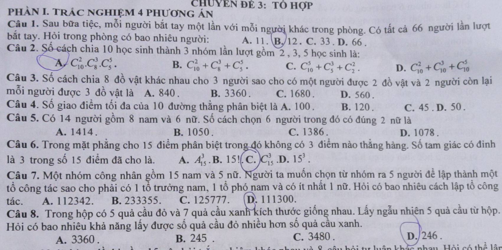 CHUYEN ĐE 3: TÔ Hợp
PHÀN I. TRÁC NGHIỆM 4 PHƯƠNG ÁN
Câu 1. Sau bữa tiệc, mỗi người bắt tay một lần với mỗi người khác trong phòng. Có tất cả 66 người lần lượt
bắt tay. Hỏi trong phòng có bao nhiêu người: A. 11. B. 12 . C. 33 . D. 66 .
Câu 2. Số cách chia 10 học sinh thành 3 nhóm lần lượt gồm 2 , 3, 5 học sinh là:
A C_(10)^2.C_8^(3.C_5^5.
B. C_(10)^2+C_8^3+C_5^5. C. C_(10)^5+C_5^3+C_2^2. D. C_(10)^2+C_(10)^3+C_(10)^5
Câu 3. Số cách chia 8 đồ vật khác nhau cho 3 người sao cho có một người được 2 đồ vật và 2 người còn lại
mỗi người được 3 đồ vật là A. 840 . B. 3360 . C. 1680 . D. 560 .
Câu 4. Số giao điểm tối đa của 10 đường thẳng phân biệt là A. 100. B. 120 . C. 45 . D. 50 .
Câu 5. Có 14 người gồm 8 nam và 6 nữ. Số cách chọn 6 người trong đó có đúng 2 nữ là
A. 1414 . B. 1050 . C. 1386 . D. 1078 .
Câu 6. Trong mặt phẳng cho 15 điểm phân biệt trong đó không có 3 điểm nào thẳng hàng. Số tam giác có đinh
là 3 trong số 15 điểm đã cho là. A. A_(15)^3 .B. 15!. C. C_(15)^3 .D. 15^3).
Câu 7. Một nhóm công nhân gồm 15 nam và 5 nữ. Người ta muốn chọn từ nhóm ra 5 người để lập thành một
tổ công tác sao cho phải có 1 tổ trưởng nam, 1 tổ phó nam và có ít nhất 1 nữ. Hỏi có bao nhiêu cách lập tổ công
tác. A. 112342. B. 233355. C. 125777. D. 111300.
Câu 8. Trong hộp có 5 quả cầu đỏ và 7 quả cầu xanh kích thước giống nhau. Lấy ngẫu nhiên 5 quả cầu từ hộp.
Hỏi có bao nhiêu khả năng lấy được số quả cầu đỏ nhiều hơn số quả cầu xanh.
C. 3480 .
A. 3360 . B. 245 . D./246 .
l  c nhau, Hội có thể  l â n