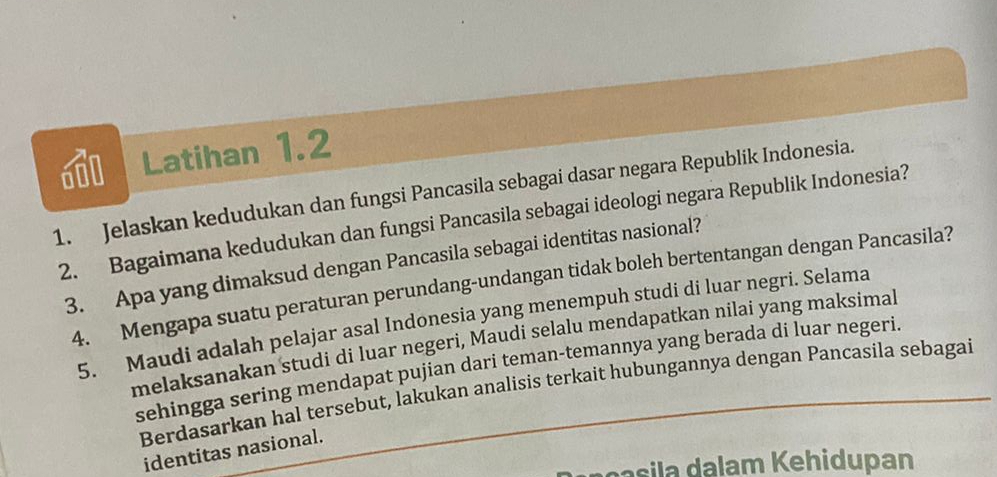 Latihan 1.2 
1. Jelaskan kedudukan dan fungsi Pancasila sebagai dasar negara Republik Indonesia. 
2. Bagaimana kedudukan dan fungsi Pancasila sebagai ideologi negara Republik Indonesia? 
3. Apa yang dimaksud dengan Pancasila sebagai identitas nasional? 
4. Mengapa suatu peraturan perundang-undangan tidak boleh bertentangan dengan Pancasila? 
5. Maudi adalah pelajar asal Indonesia yang menempuh studi di luar negri. Selama 
melaksanakan studi di luar negeri, Maudi selalu mendapatkan nilai yang maksimal 
sehingga sering mendapat pujian dari teman-temannya yang berada di luar negeri. 
Berdasarkan hal tersebut, lakukan analisis terkait hubungannya dengan Pancasila sebagai 
identitas nasional. 
n il alam Kehidupan