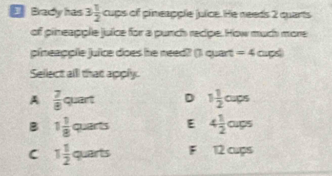 Brady has 3 1/2  cups of pineapple juice. He needs 2 quarts
of pineapple juice for a punch recipe. How much more
pineapple juice does he need? () quart =4curs 
Sellect alll that apply.
A  7/8 quart
D 1 1/2 oups
B 1 1/8 quars
E 4 1/2 oups
F
C 1 1/2  a overline circ  a t 5 12 cups