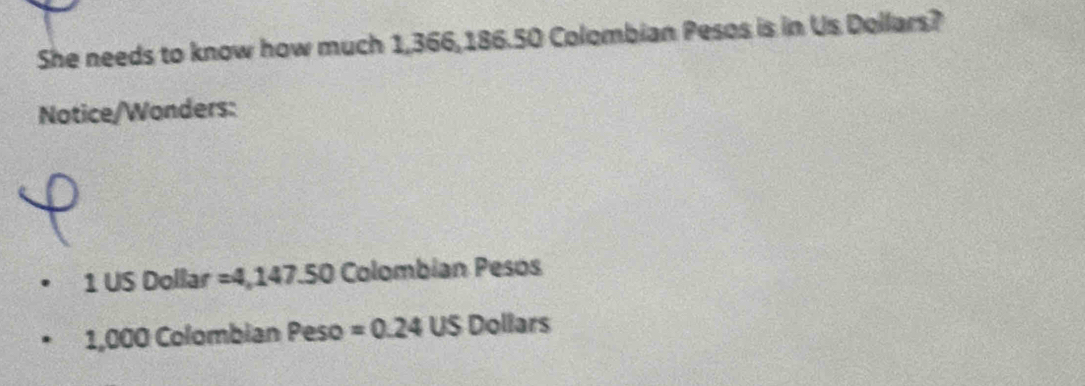 She needs to know how much 1,366,186.50 Colombian Pesos is in Us Dollars? 
Notice/Wonders:
1 US Dollar =4,147.50 Colombian Pesos
1,000 Colombian Peso =0.24USDollars