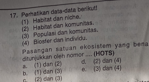 Perhatikan data-data berikut!
(1) Habitat dan niche.
(2) Habitat dan komunitas.
(3) Populasi dan komunitas.
(4) Biosfer dan individu.
Pasangan satuan ekosistem yang bena
ditunjukkan oleh nomor .... (HOTS)
a. (1) dan (2) d. (2) dan (4)
b. (1) dan (3) e. (3) dan (4)
c. (2) dan (3)