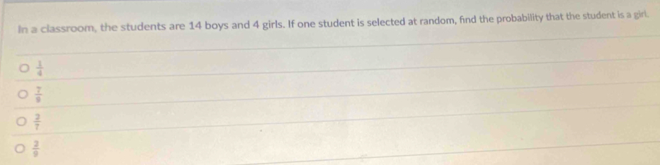 In a classroom, the students are 14 boys and 4 girls. If one student is selected at random, find the probability that the student is a girl.
 1/4 
 7/9 
 2/7 
 2/9 