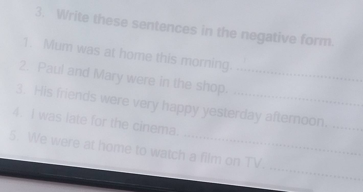 Write these sentences in the negative form. 
1. Mum was at home this morning. 
2. Paul and Mary were in the shop._ 
3. His friends were very happy yesterday afternoon.__ 
4. I was late for the cinema. 
_ 
5. We were at home to watch a film on TV.