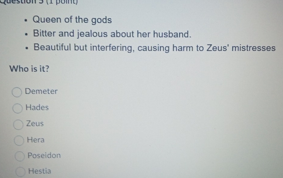 Queen of the gods
Bitter and jealous about her husband.
Beautiful but interfering, causing harm to Zeus' mistresses
Who is it?
Demeter
Hades
Zeus
Hera
Poseidon
Hestia