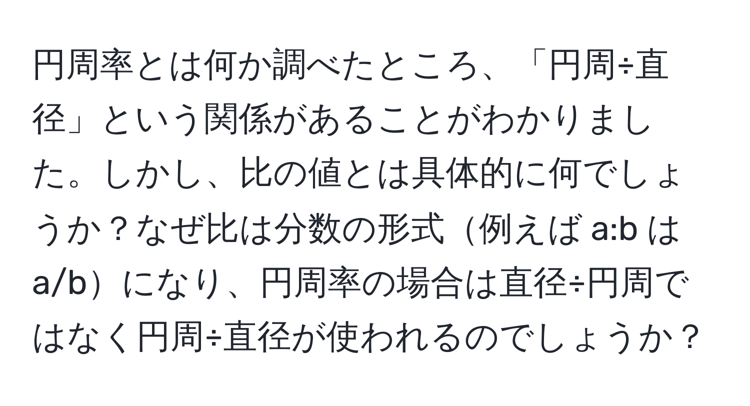 円周率とは何か調べたところ、「円周÷直径」という関係があることがわかりました。しかし、比の値とは具体的に何でしょうか？なぜ比は分数の形式例えば a:b は a/bになり、円周率の場合は直径÷円周ではなく円周÷直径が使われるのでしょうか？