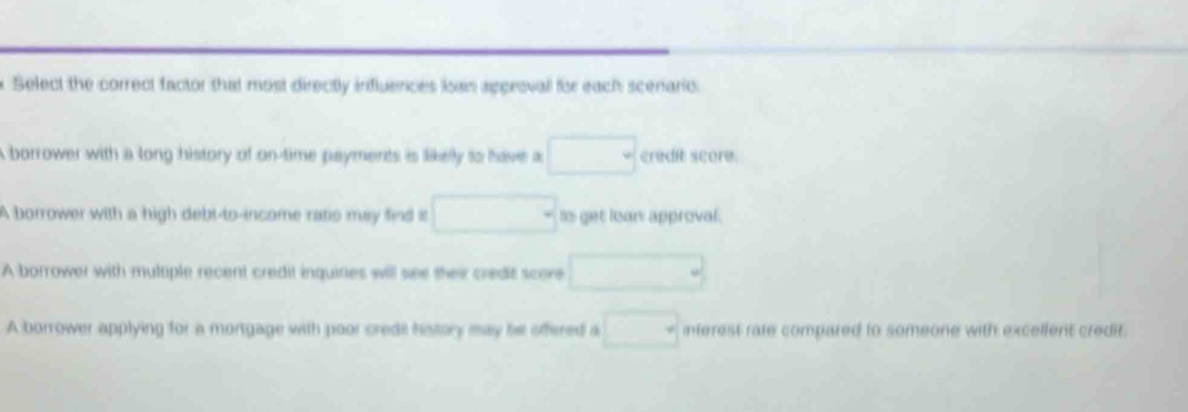 Select the correct factor that most directly indluences Isain approval for each scenario.
A borrower with a long history of on-time payments is likelly to have a □ credit score.
A borrower with a high debt-to-income ratis may find is □ as get loars approval.
A borrower with multiple recent credit inquiries will see their credit score □
A borrower applying for a mortgage with poor credil hstory may be offered a □ interest rate compared to someone with excellent credit