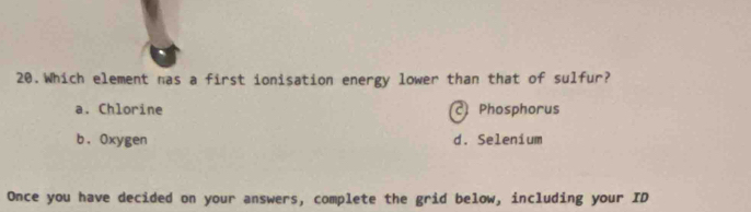 Which element nas a first ionisation energy lower than that of sulfur?
a. Chlorine Phosphorus
b. Oxygen d. Selenium
Once you have decided on your answers, complete the grid below, including your ID