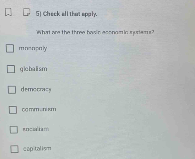 Check all that apply.
What are the three basic economic systems?
monopoly
globalism
democracy
communism
socialism
capitalism