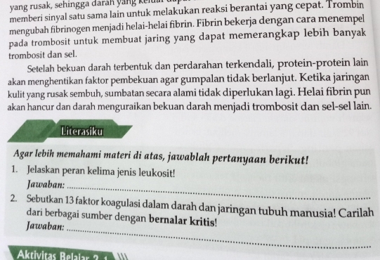 yang rusak, sehingga darah yang k elu 
memberi sinyal satu sama lain untuk melakukan reaksi berantai yang cepat. Trombin 
mengubah fibrinogen menjadi helai-helai fibrin. Fibrin bekerja dengan cara menempel 
pada trombosit untuk membuat jaring yang dapat memerangkap lebih banyak 
trombosit dan sel. 
Setelah bekuan darah terbentuk dan perdarahan terkendali, protein-protein lain 
akan menghentikan faktor pembekuan agar gumpalan tidak berlanjut. Ketika jaringan 
kulit yang rusak sembuh, sumbatan secara alami tidak diperlukan lagi. Helai fibrin pun 
akan hancur dan darah menguraikan bekuan darah menjadi trombosit dan sel-sel lain. 
Literasiku 
Agar lebih memahami materi di atas, jawablah pertanyaan berikut! 
1. Jelaskan peran kelima jenis leukosit! 
Jawaban:_ 
2. Sebutkan 13 faktor koagulasi dalam darah dan jaringan tubuh manusia! Carilah 
dari berbagai sumber dengan bernalar kritis! 
Jawaban:_ 
Aktivitas Belalar