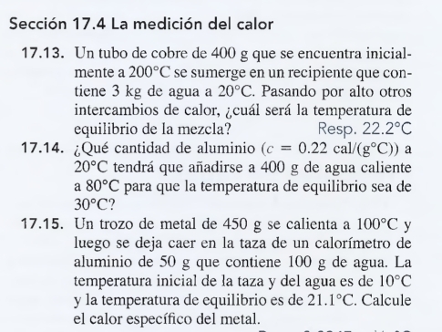 Sección 17.4 La medición del calor 
17.13. Un tubo de cobre de 400 g que se encuentra inicial- 
mente a 200°C se sumerge en un recipiente que con- 
tiene 3 kg de agua a 20°C. Pasando por alto otros 
intercambios de calor, ¿cuál será la temperatura de 
equilibrio de la mezcla? Resp. 22.2°C
17.14. ¿Qué cantidad de aluminio (c=0.22cal/(g°C)) a
20°C tendrá que añadirse a 400 g de agua caliente 
a 80°C para que la temperatura de equilibrio sea de
30°C ? 
17.15. Un trozo de metal de 450 g se calienta a 100°C y 
luego se deja caer en la taza de un calorímetro de 
aluminio de 50 g que contiene 100 g de agua. La 
temperatura inicial de la taza y del agua es de 10°C
y la temperatura de equilibrio es de 21.1°C. Calcule 
el calor específico del metal.