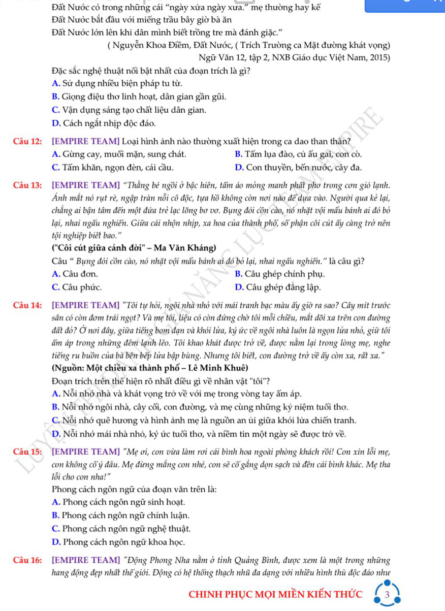 Đất Nước có trong những cái “ngày xửa ngày xưa.” mẹ thường hay kể
Đất Nước bắt đầu với miếng trầu bây giờ bà ăn
Đất Nước lớn lên khi dân mình biết trồng tre mà đánh giặc.'
( Nguyễn Khoa Điềm, Đất Nước, ( Trích Trường ca Mặt đường khát vọng)
Ngữ Văn 12, tập 2, NXB Giáo dục Việt Nam, 2015)
Đặc sắc nghệ thuật nối bật nhất của đoạn trích là gì?
A. Sử dụng nhiều biện pháp tu từ.
B. Giọng điệu thơ linh hoạt, dân gian gần gũi.
C. Vận dụng sáng tạo chất liệu dân gian.
D. Cách ngắt nhịp độc đáo.
Câu 12: [EMPIRE TEAM] Loại hình ảnh nào thường xuất hiện trong ca dao than thân?
A. Gừng cay, muối mặn, sung chát. B. Tấm lụa đào, củ ấu gai, con cò.
C. Tấm khăn, ngọn đèn, cái cầu. D. Con thuyền, bến nước, cây đa.
Câu 13: [EMPIRE TEAM] “Thằng bé ngồi ở bậc hiên, tấm áo mỏng manh phất phơ trong cơn gió lạnh.
Ảnh mắt nó rụt rè, ngập tràn nỗi cô độc, tựa hồ không còn nơi nào đề dựa vào. Người qua kẻ lại,
chẳng ai bận tâm đến một đứa trẻ lạc lõng bơ vơ. Bụng đói cồn cào, nó nhặt vội mẩu bánh ai đó bỏ
lại, nhai ngấu nghiến. Giữa cái nhộn nhịp, xa hoa của thành phố, số phận côi cút ấy càng trở nên
tội nghiệp biết bao."
(''Côi cút giữa cảnh đời'' - Ma Văn Kháng)
Câu “ Bụng đói cồn cào, nó nhặt vội mẩu bánh ai đó bỏ lại, nhai ngấu nghiến.” là câu gì?
A. Câu đơn. B. Câu ghép chính phụ.
C. Câu phức. D. Câu ghép đẳng lập.
Câu 14: [EMPIRE TEAM] "Tôi tự hỏi, ngôi nhà nhỏ với mái tranh bạc màu ấy giờ ra sao? Cây mít trước
sân có còn đơm trái ngọt? Và mẹ tôi, liệu có còn đứng chờ tôi mỗi chiều, mắt dõi xa trên con đường
đất đỏ? Ở nơi đây, giữa tiếng bom đạn và khói lửa, ký ức về ngôi nhà luôn là ngọn lửa nhỏ, giữ tôi
ấm áp trong những đêm lạnh lẽo. Tôi khao khát được trở về, được nằm lại trong lòng mẹ, nghe
tiếng ru buồn của bà bên bếp lửa bập bùng. Nhưng tôi biết, con đường trở về ấy còn xa, rất xa."
(Nguồn: Một chiều xa thành phố - Lê Minh Khuê)
Đoạn trích trên thể hiện rõ nhất điều gì về nhân vật 'tôi''?
A. Nỗi nhớ nhà và khát vọng trở về với mẹ trong vòng tay ấm áp.
B. Nỗi nhớ ngôi nhà, cây cối, con đường, và mẹ cùng những kỷ niệm tuổi thơ.
C. Nỗi nhớ quê hương và hình ảnh mẹ là nguồn an ủi giữa khói lửa chiến tranh.
D. Nỗi nhớ mái nhà nhỏ, ký ức tuổi thơ, và niềm tin một ngày sẽ được trở về.
Câu 15: [EMPIRE TEAM] "Mẹ ơi, con vừa làm rơi cái bình hoa ngoài phòng khách rồi! Con xin lỗi mẹ,
con không cố ý đâu. Mẹ đừng mắng con nhé, con sẽ cố gắng dọn sạch và đên cái bình khác. Mẹ tha
lỗi cho con nha!”
Phong cách ngôn ngữ của đoạn văn trên là:
A. Phong cách ngôn ngữ sinh hoạt.
B. Phong cách ngôn ngữ chính luận.
C. Phong cách ngôn ngữ nghệ thuật.
D. Phong cách ngôn ngữ khoa học.
Câu 16: [EMPIRE TEAM] "Động Phong Nha nằm ở tỉnh Quảng Bình, được xem là một trong những
hang động đẹp nhất thế giới. Động có hệ thống thạch nhũ đa dạng với nhiều hình thù độc đáo như
chINH PHỤC MọI MIềN KIẾN tHức 3