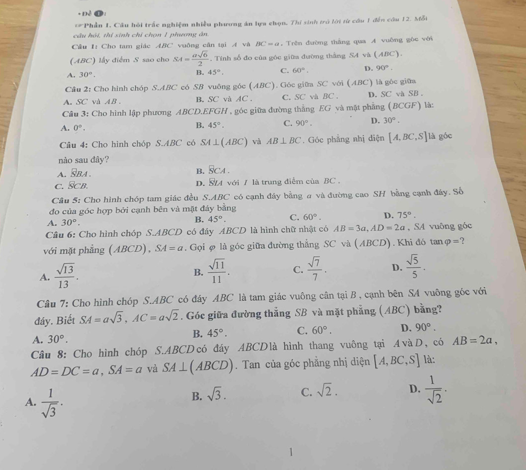 + Đề
Phần 1. Câu hồi trắc nghiệm nhiều phương án lựa chọn, Thi sinh trở lời từ cầu 1 đến câu 12. Mỗi
câu hỏi, thí sinh chỉ chọn 1 phương án.
Cầu 1: Cho tam giác ABC vuông cân tại A và BC=a. Trên đường thẳng qua A vuông góc với
(ABC) lấy điểm S sao cho SA= asqrt(6)/2 . Tính số đo của góc giữa đường thẳng SA và (ABC).
A. 30°.
B. 45°. C. 60°. D. 90°.
Câu 2: Cho hình chóp S.ABC có SB vuông góc (ABC). Góc giữa SC với (ABC) là góc giữa
A. SC và AB. B. SC và AC. C. SC và BC . D. SC và SB .
Câu 3: Cho hình lập phương ABCD.EFGH , góc giữa đường thẳng EG và mặt phẳng (BCGF) là:
A. 0°.
B. 45°. C. 90°. D. 30°.
Câu 4: Cho hình chóp S.ABC có SA⊥ (ABC) và AB⊥ BC. Góc phẳng nhị diện [A,BC,S] là góc
nào sau đây?
A. vector SBA.
B. SCA.
c. SCb. D. S4 với / là trung điểm của BC .
Câu 5: Cho hình chóp tam giác đều S.ABC có cạnh đáy bằng a và đường cao SH bằng cạnh đáy. Số
đo của góc hợp bởi cạnh bên và mặt đáy bằng
A. 30°.
B. 45°.
C. 60°. D. 75°.
Câu 6: Cho hình chóp S.ABCD có đáy ABCD là hình chữ nhật có AB=3a,AD=2a , SA vuông góc
với mặt phẳng (ABCD), SA=a. Gọi φ là góc giữa đường thẳng SC và ( ABCD) . Khi đó tan varphi = ?
A.  sqrt(13)/13 .
B.  sqrt(11)/11 .  sqrt(7)/7 . D.  sqrt(5)/5 .
C.
Câu 7: Cho hình chóp S.ABC có đáy ABC là tam giác vuông cân tại B , cạnh bên SA vuông góc với
đáy. Biết SA=asqrt(3),AC=asqrt(2). Góc giữa đường thắng SB và mặt phẳng (ABC) bằng?
A. 30°. B. 45°. C. 60°. D. 90°.
Câu 8: Cho hình chóp S.ABCD có đáy ABCD là hình thang vuông tại 4vàD, có AB=2a,
AD=DC=a,SA=a và SA⊥ (ABCD). Tan của góc phẳng nhị diện [A,BC,S] là:
A.  1/sqrt(3) .
B. sqrt(3).
C. sqrt(2). D.  1/sqrt(2) .
