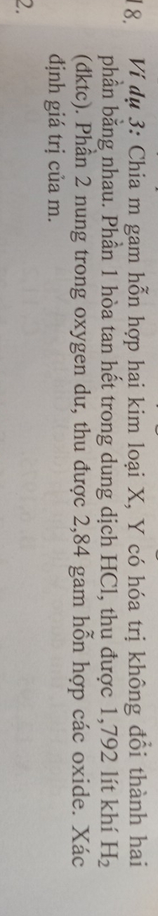 Ví dụ 3: Chia m gam hỗn hợp hai kim loại X, Y có hóa trị không đổi thành hai 
phần bằng nhau. Phần 1 hòa tan hết trong dung dịch HCl, thu được 1,792 lít khí H_2
(đktc). Phân 2 nung trong oxygen dư, thu được 2,84 gam hỗn hợp các oxide. Xác 
định giá trị của m. 
2.