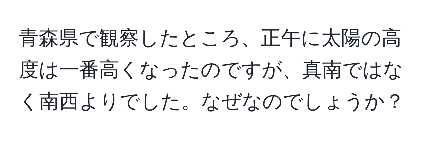 青森県で観察したところ、正午に太陽の高度は一番高くなったのですが、真南ではなく南西よりでした。なぜなのでしょうか？