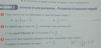 Si l'exposant est impair et la base est négative, alors la puissance est_ 
Activité 3 Inverse d'une puissance - Puissance d'exposant négatif 
1 Dans chacun des cas, déterminer la valeur de l'entier relatif x : 
a.  1/2* 2* 2 = 1/2^x ; b,  1/2^3 * 2^z=1; C. 2^x* 2
2 En déduire une écriture de  1/2^3  sous forme d'une puissance de 2.
2^(-3) est appelé l'inverse de 2^3 et on écrit 2^(-3)= 1/2^3 
∞ Soit a et b deux nombres rationnels non nuls, n un nombre entier naturel . 
Complète les formules suivantes : a^(-n)= 1/a^- ; ( a/b )^-n=frac 1( a/b )^n=( □ /□  )^n